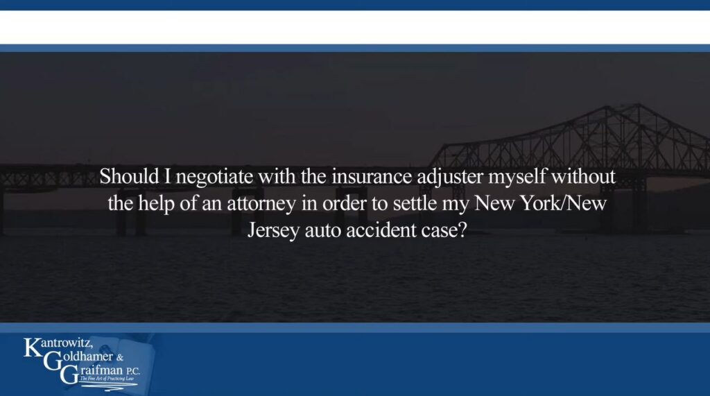 KGG FAQ Videos Should I Negotiate With the Insurance Adjuster Myself Without the Help of an Attorney in Order to Settle my New York/New Jersey Auto Accident Case?