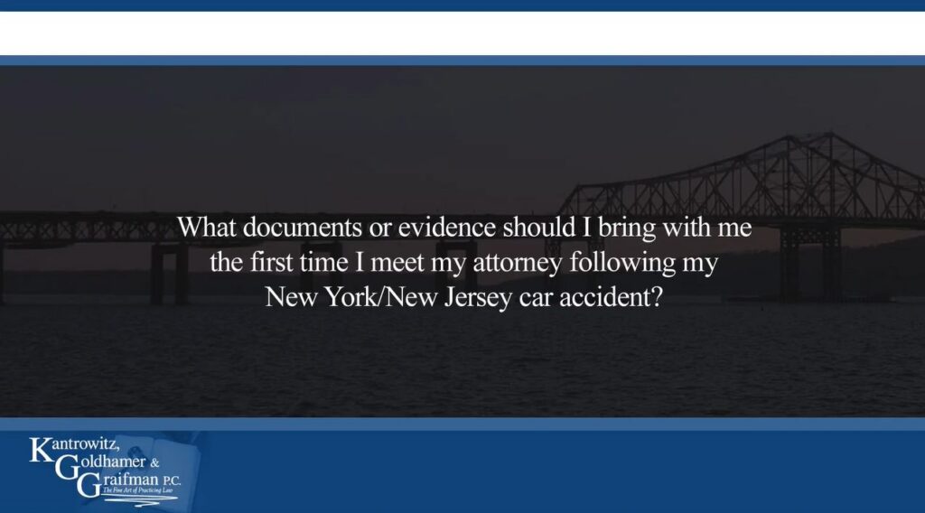 KGG FAQ Videos What documents or evidence should I bring with me the first time I meet my attorney following my New York/New Jersey car accident?